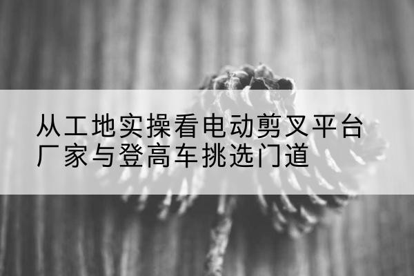 银川电动剪叉升降平台厂家-从工地实操看电动剪叉平台厂家与登高车挑选门道