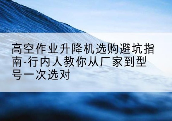 银川升降平台厂家-高空作业升降机选购避坑指南-行内人教你从厂家到型号一次选对