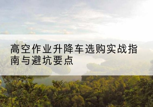 银川升降车怎么选-高空作业升降车选购实战指南与避坑要点