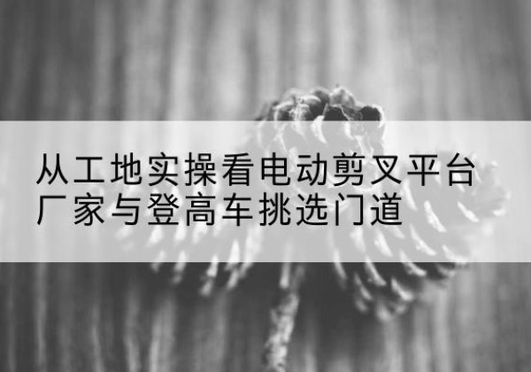 银川电动剪叉升降平台厂家-从工地实操看电动剪叉平台厂家与登高车挑选门道