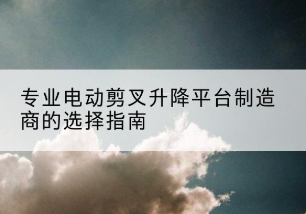 银川电动剪叉升降平台厂家-专业电动剪叉升降平台制造商的选择指南